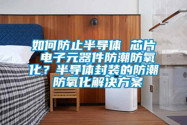 如何防止半導體 芯片 電子元器件防潮防氧化？半導體封裝的防潮 防氧化解決方案