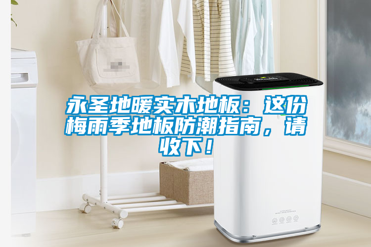 永圣地暖實木地板：這份梅雨季地板防潮指南，請收下！